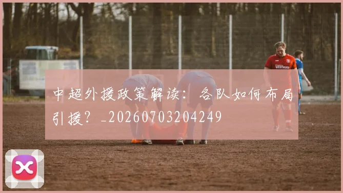中超外援政策解读:各队如何布局引援?_20260703204249