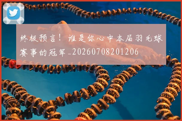终极预言!谁是你心中本届羽毛球赛事的冠军_20260708201206
