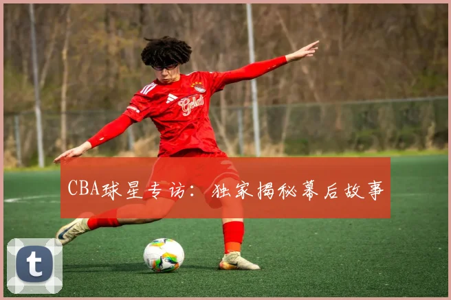 CBA球星专访:独家揭秘幕后故事