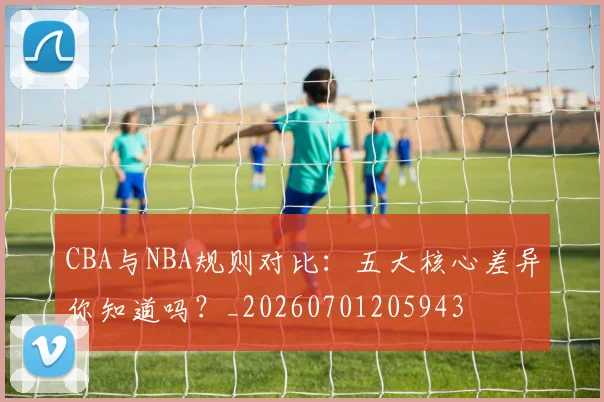 CBA与NBA规则对比：五大核心差异你知道吗？_20260701205943