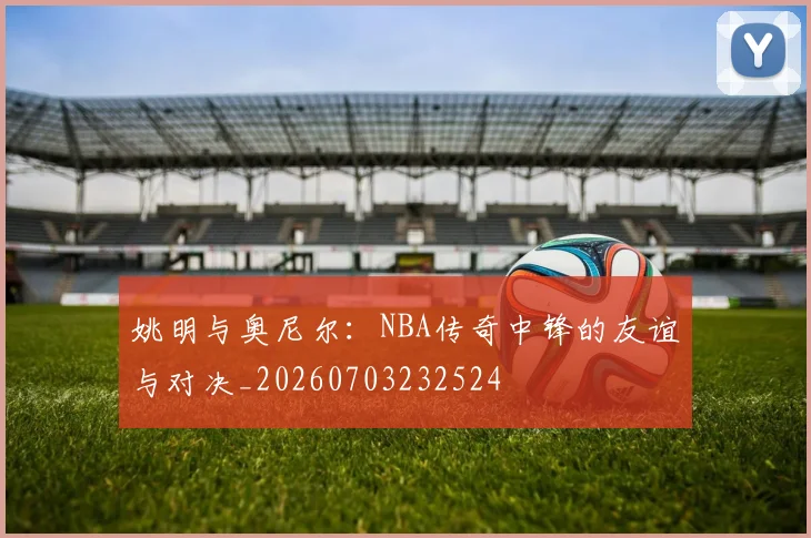 姚明与奥尼尔:NBA传奇中锋的友谊与对决_20260703232524
