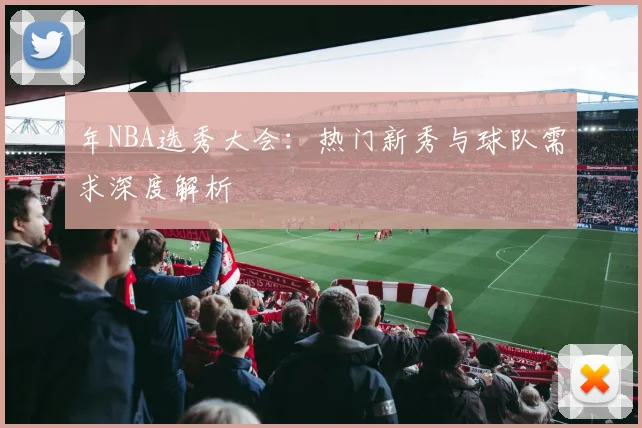 年NBA选秀大会：热门新秀与球队需求深度解析