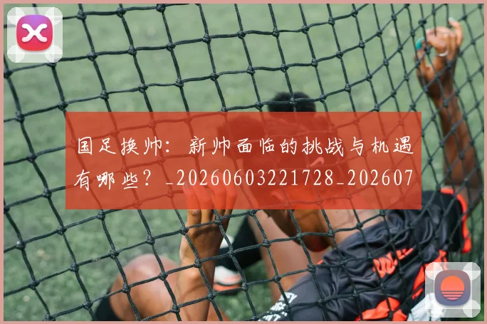 国足换帅:新帅面临的挑战与机遇有哪些?_20260603221728_20260703223912