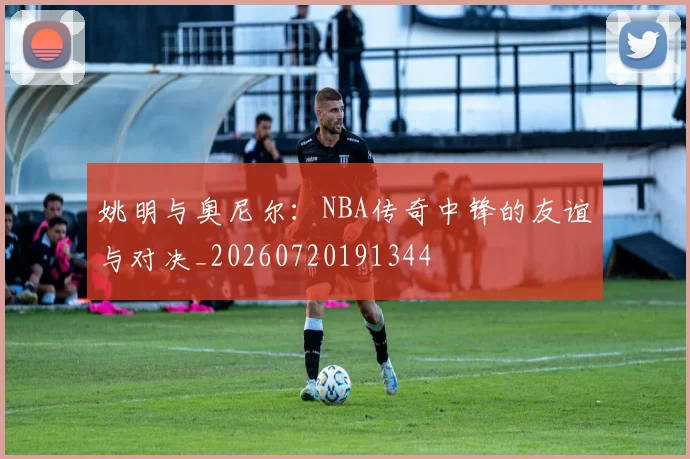 姚明与奥尼尔：NBA传奇中锋的友谊与对决_20260720191344