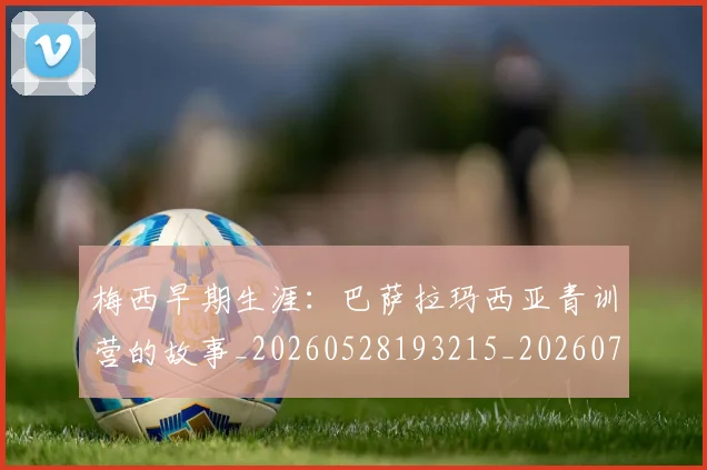 梅西早期生涯：巴萨拉玛西亚青训营的故事_20260528193215_20260731181540