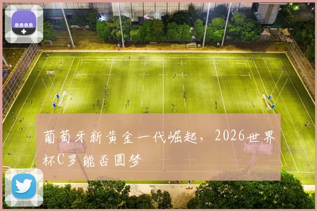 葡萄牙新黄金一代崛起,2026世界杯C罗能否圆梦