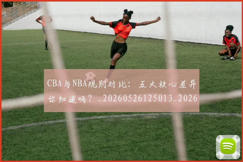 CBA与NBA规则对比：五大核心差异你知道吗？_20260526125013_20260701205946