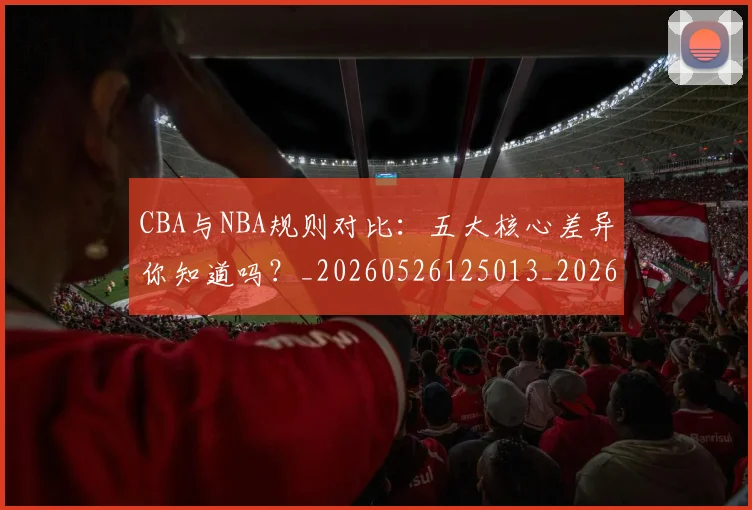 CBA与NBA规则对比：五大核心差异你知道吗？_20260526125013_20260701205946