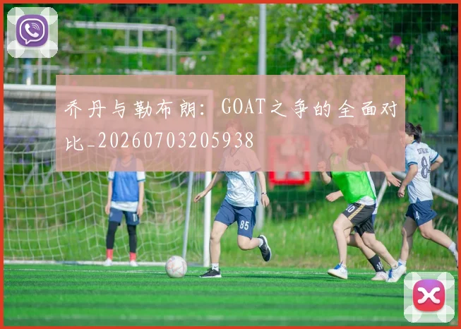 乔丹与勒布朗：GOAT之争的全面对比_20260703205938
