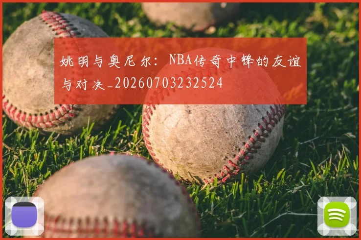 姚明与奥尼尔：NBA传奇中锋的友谊与对决_20260703232524