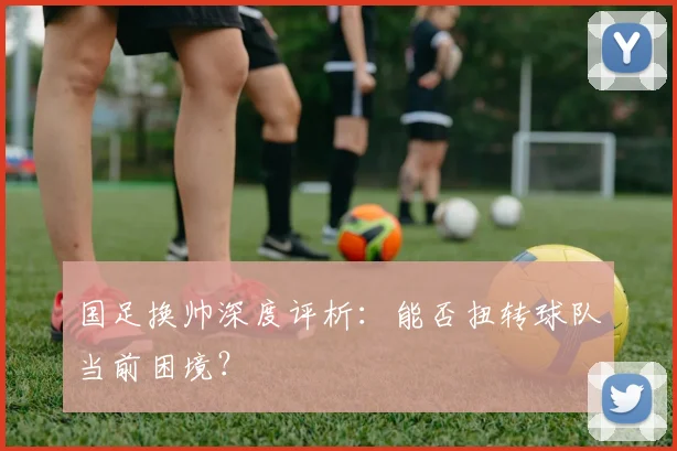 国足换帅深度评析:能否扭转球队当前困境?