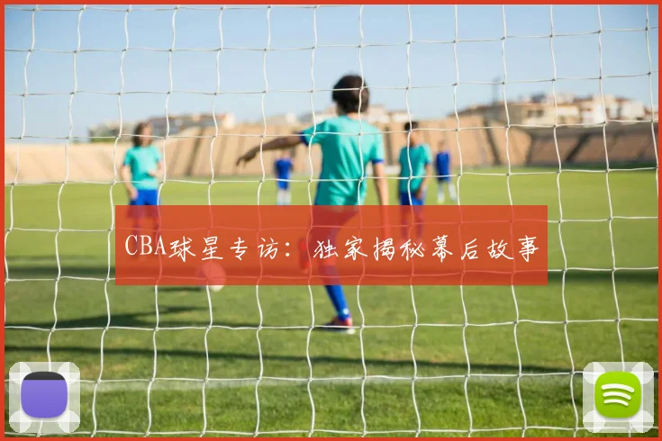 CBA球星专访：独家揭秘幕后故事