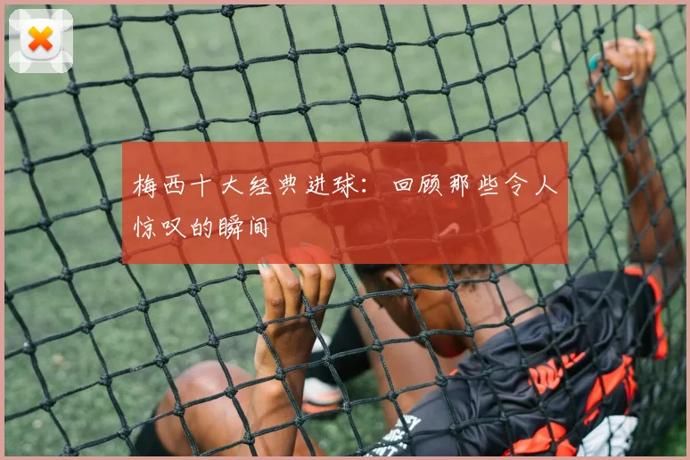 梅西十大经典进球：回顾那些令人惊叹的瞬间
