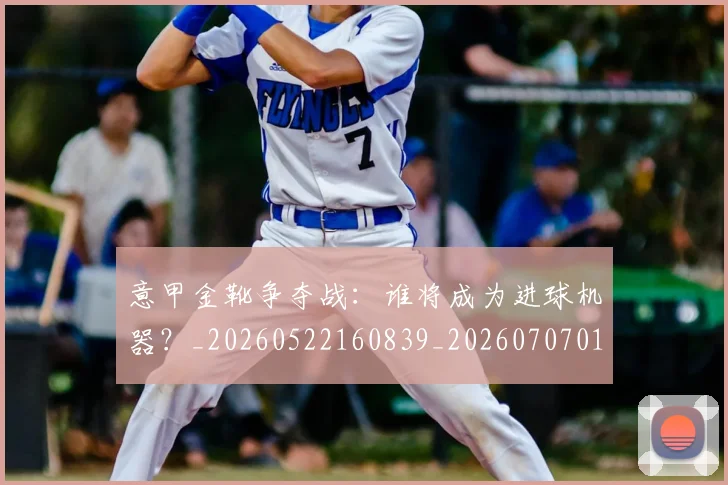 意甲金靴争夺战:谁将成为进球机器?_20260522160839_20260707013104_20260723181035
