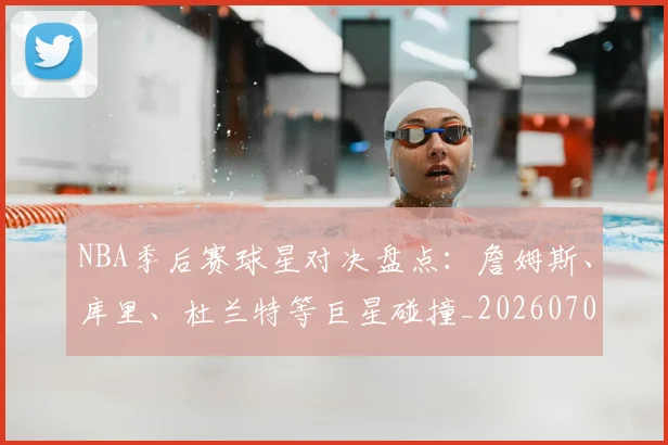NBA季后赛球星对决盘点：詹姆斯、库里、杜兰特等巨星碰撞_20260702165215