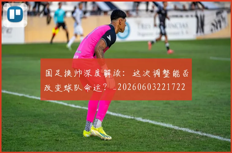 国足换帅深度解读：这次调整能否改变球队命运？_20260603221722