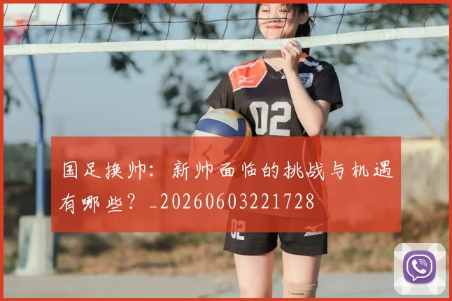国足换帅：新帅面临的挑战与机遇有哪些？_20260603221728