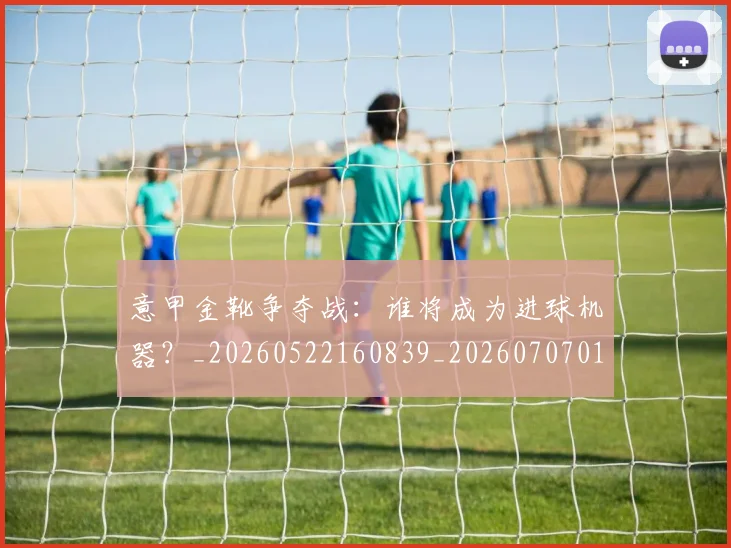 意甲金靴争夺战：谁将成为进球机器？_20260522160839_20260707013104_20260723181035