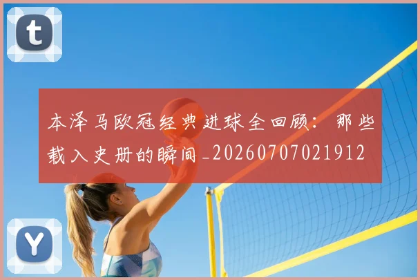 本泽马欧冠经典进球全回顾:那些载入史册的瞬间_20260707021912