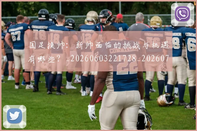 国足换帅：新帅面临的挑战与机遇有哪些？_20260603221728_20260703223912