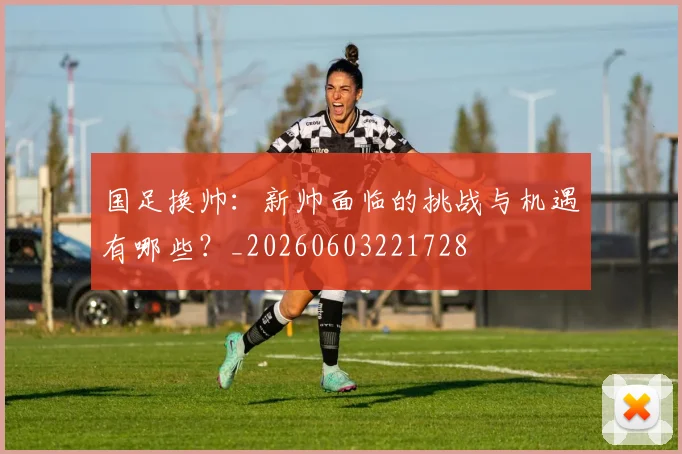 国足换帅：新帅面临的挑战与机遇有哪些？_20260603221728