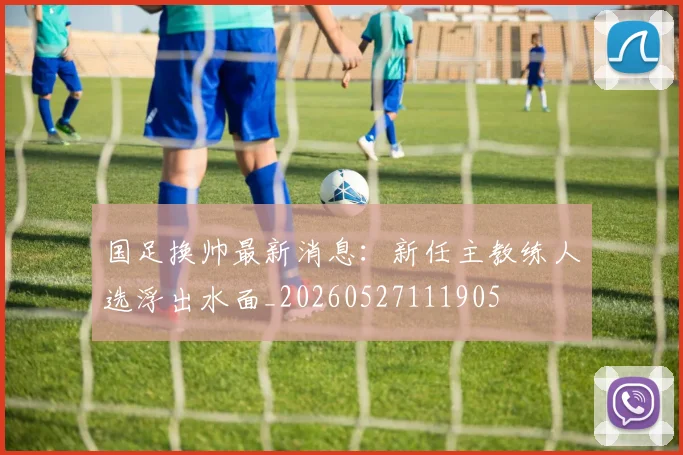 国足换帅最新消息：新任主教练人选浮出水面_20260527111905