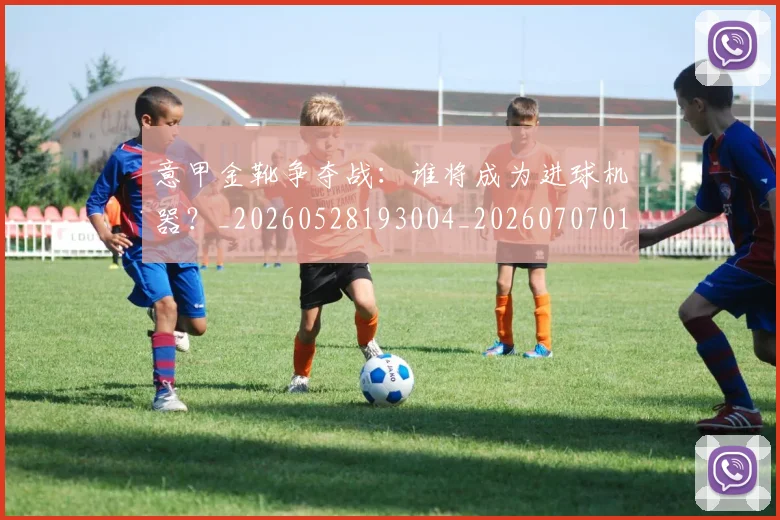 意甲金靴争夺战：谁将成为进球机器？_20260528193004_20260707013106