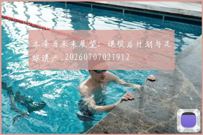 本泽马未来展望:退役后计划与足球遗产_20260707021912