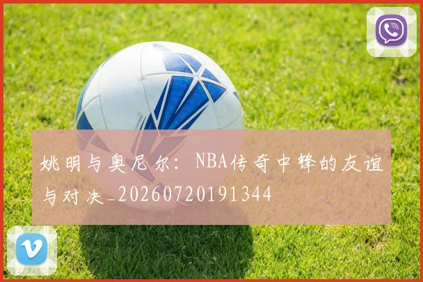 姚明与奥尼尔：NBA传奇中锋的友谊与对决_20260720191344
