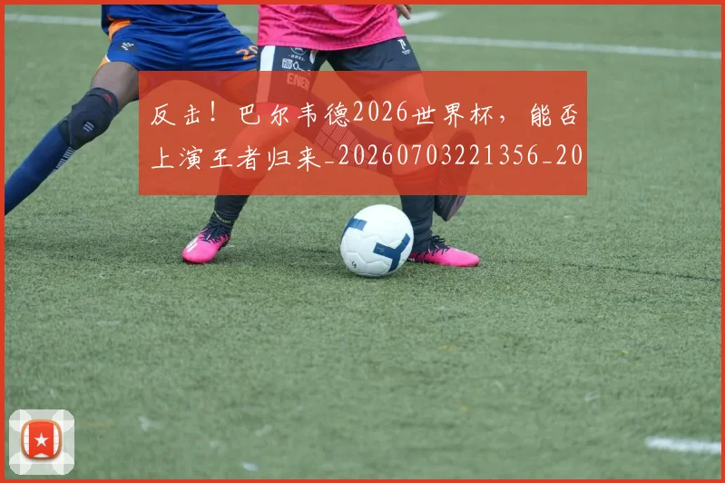 反击！巴尔韦德2026世界杯，能否上演王者归来_20260703221356_20260718205305