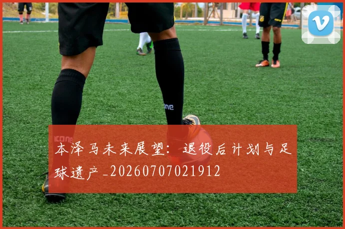 本泽马未来展望：退役后计划与足球遗产_20260707021912