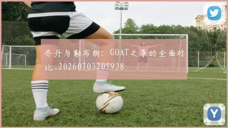 乔丹与勒布朗:GOAT之争的全面对比_20260703205938