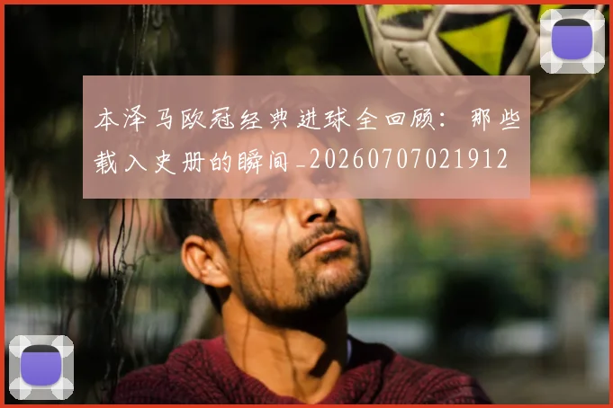 本泽马欧冠经典进球全回顾：那些载入史册的瞬间_20260707021912